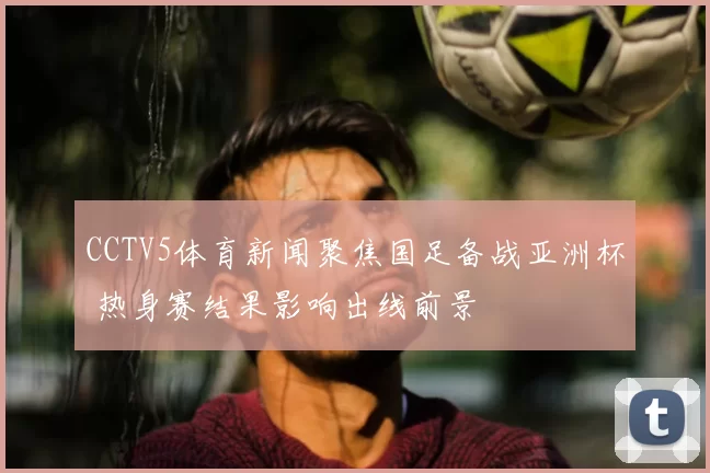 CCTV5体育新闻聚焦国足备战亚洲杯 热身赛结果影响出线前景