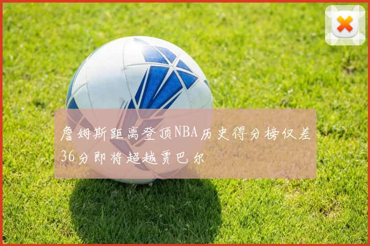 詹姆斯距离登顶NBA历史得分榜仅差36分即将超越贾巴尔