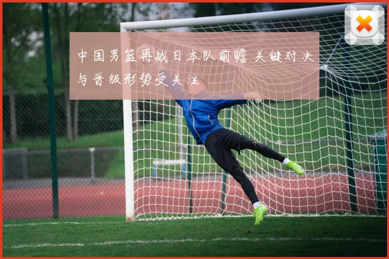 中国男篮再战日本队前瞻 关键对决与晋级形势受关注