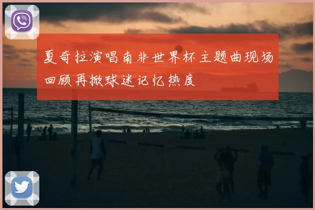 夏奇拉演唱南非世界杯主题曲现场回顾再掀球迷记忆热度