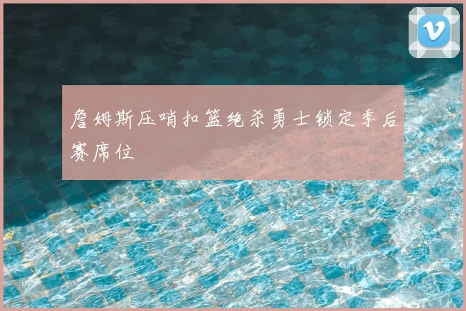 詹姆斯压哨扣篮绝杀勇士锁定季后赛席位