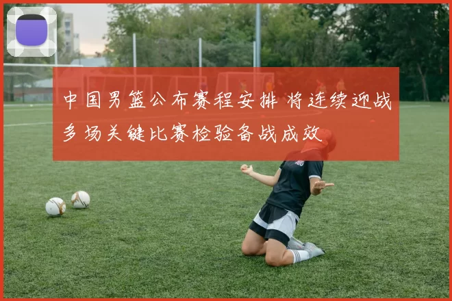 中国男篮公布赛程安排 将连续迎战多场关键比赛检验备战成效