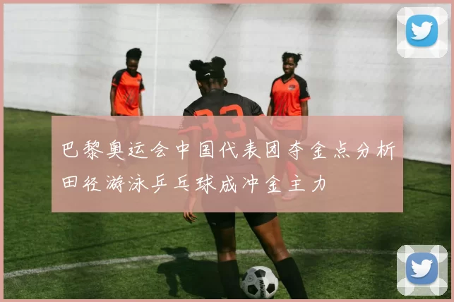 巴黎奥运会中国代表团夺金点分析田径游泳乒乓球成冲金主力