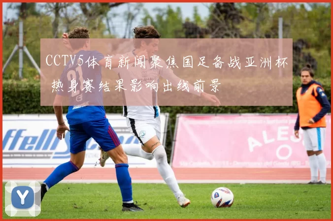 CCTV5体育新闻聚焦国足备战亚洲杯 热身赛结果影响出线前景