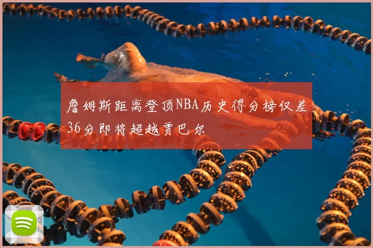 詹姆斯距离登顶NBA历史得分榜仅差36分即将超越贾巴尔