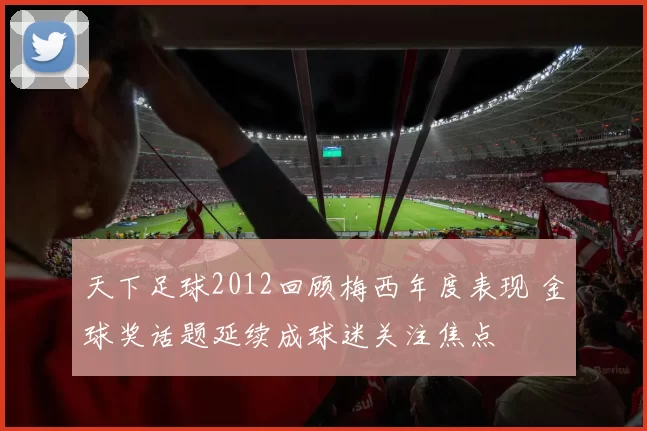 天下足球2012回顾梅西年度表现 金球奖话题延续成球迷关注焦点