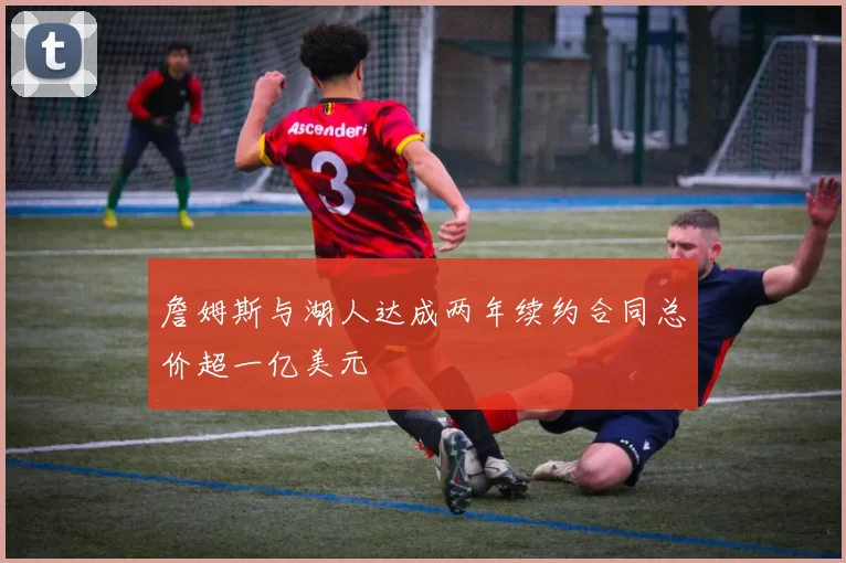 詹姆斯与湖人达成两年续约合同总价超一亿美元