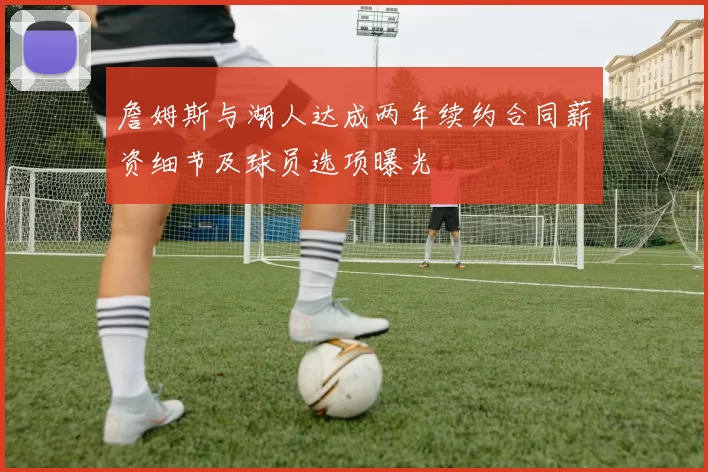 詹姆斯与湖人达成两年续约合同薪资细节及球员选项曝光