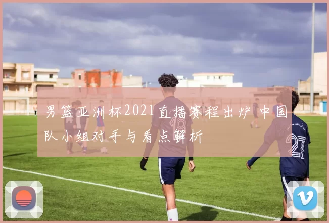 男篮亚洲杯2021直播赛程出炉 中国队小组对手与看点解析