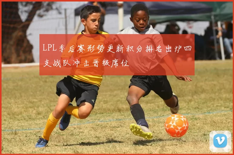LPL季后赛形势更新积分排名出炉四支战队冲击晋级席位