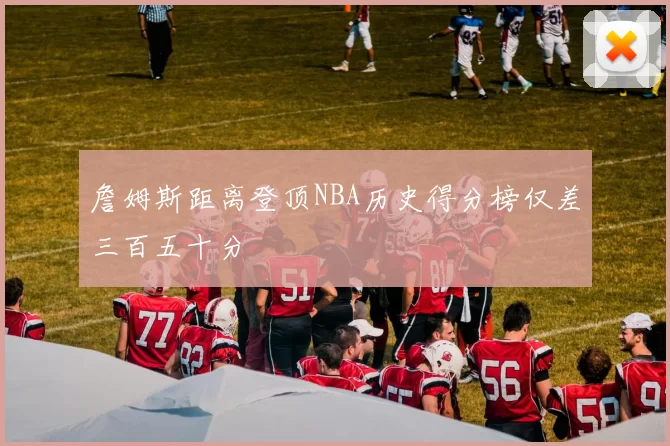 詹姆斯距离登顶NBA历史得分榜仅差三百五十分