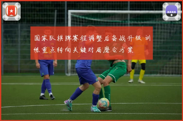 国家队棋牌赛程调整后备战升级 训练重点转向关键对局磨合方案
