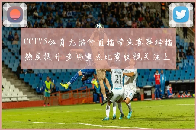 CCTV5体育无插件直播带来赛事转播热度提升 多场重点比赛收视关注上升