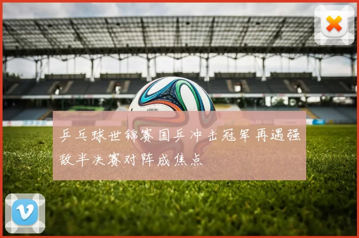 乒乓球世锦赛国乒冲击冠军再遇强敌半决赛对阵成焦点