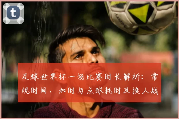 足球世界杯一场比赛时长解析：常规时间、加时与点球耗时及换人战术影响