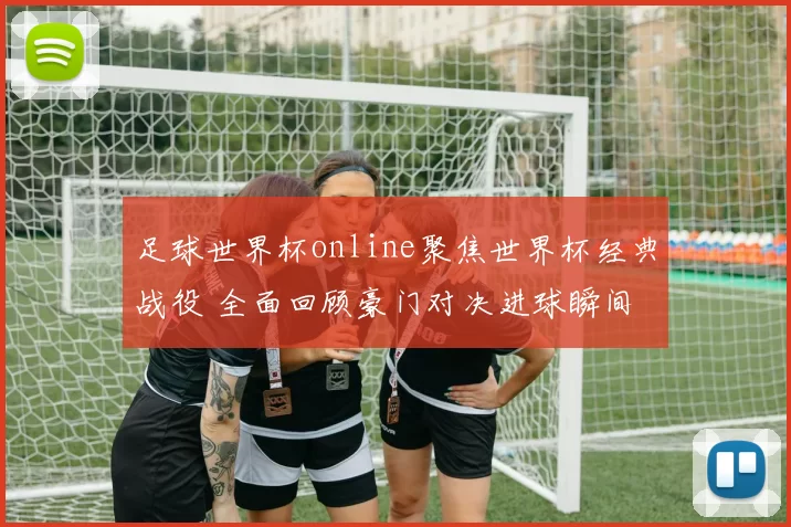 足球世界杯online聚焦世界杯经典战役 全面回顾豪门对决进球瞬间