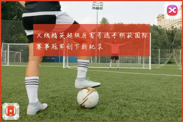 火线精英超级厉害号选手斩获国际赛事冠军创下新纪录