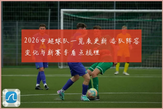 2026中超球队一览表更新 各队阵容变化与新赛季看点梳理