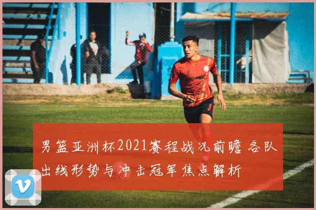 男篮亚洲杯2021赛程战况前瞻 各队出线形势与冲击冠军焦点解析