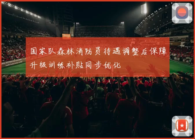 国家队森林消防员待遇调整后保障升级训练补贴同步优化