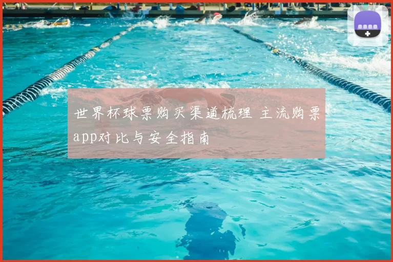 世界杯球票购买渠道梳理 主流购票app对比与安全指南