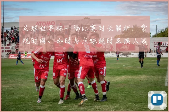 足球世界杯一场比赛时长解析：常规时间、加时与点球耗时及换人战术影响