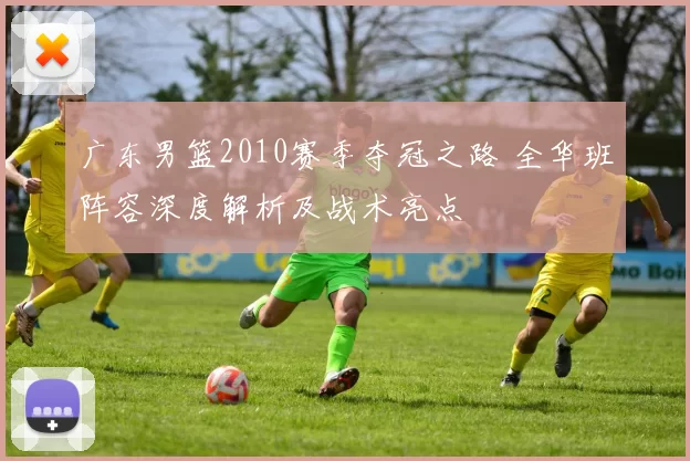 广东男篮2010赛季夺冠之路 全华班阵容深度解析及战术亮点