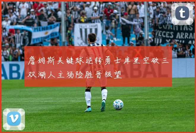 詹姆斯关键球逆转勇士库里空砍三双湖人主场险胜晋级望