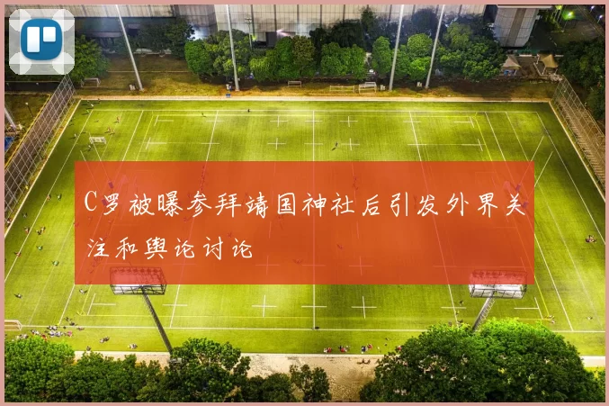 C罗被曝参拜靖国神社后引发外界关注和舆论讨论