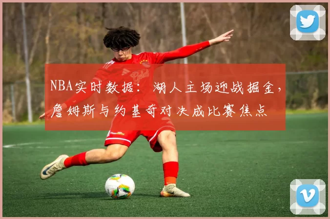 NBA实时数据：湖人主场迎战掘金，詹姆斯与约基奇对决成比赛焦点