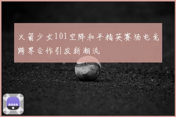 火箭少女101空降和平精英赛场电竞跨界合作引发新潮流