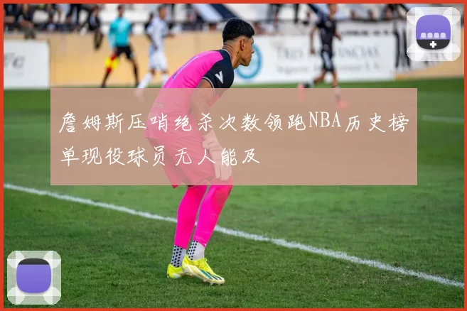 詹姆斯压哨绝杀次数领跑NBA历史榜单现役球员无人能及