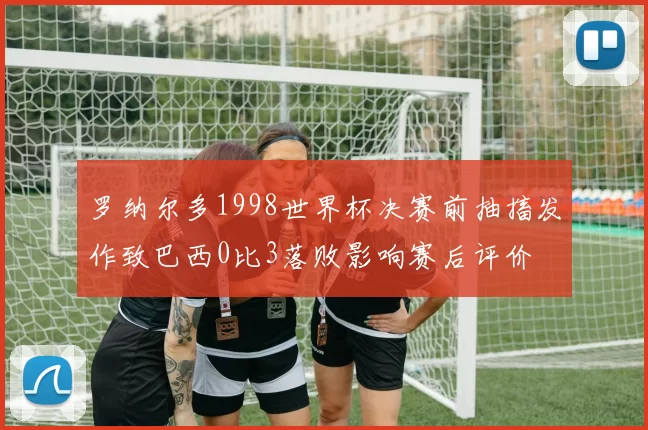 罗纳尔多1998世界杯决赛前抽搐发作致巴西0比3落败影响赛后评价