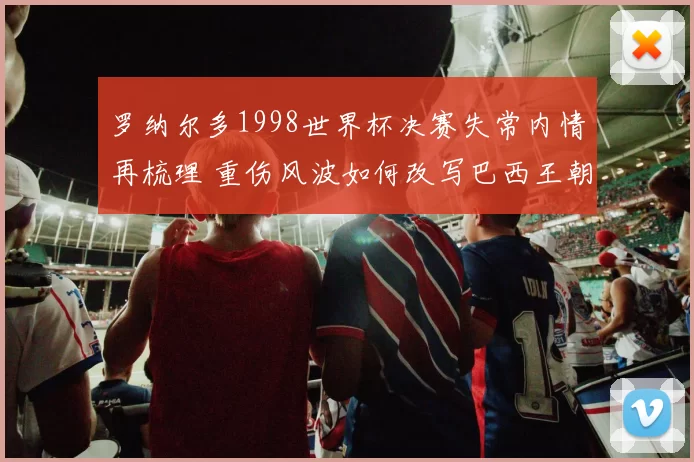 罗纳尔多1998世界杯决赛失常内情再梳理 重伤风波如何改写巴西王朝 trajectory