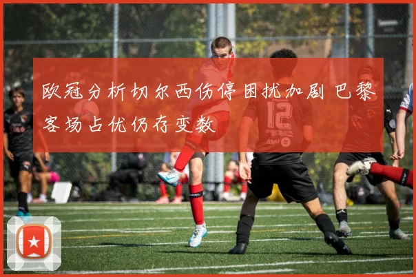 欧冠分析切尔西伤停困扰加剧 巴黎客场占优仍存变数