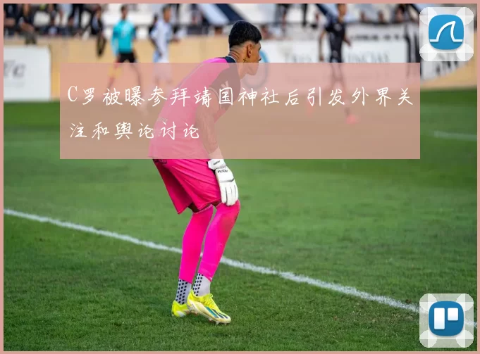 C罗被曝参拜靖国神社后引发外界关注和舆论讨论