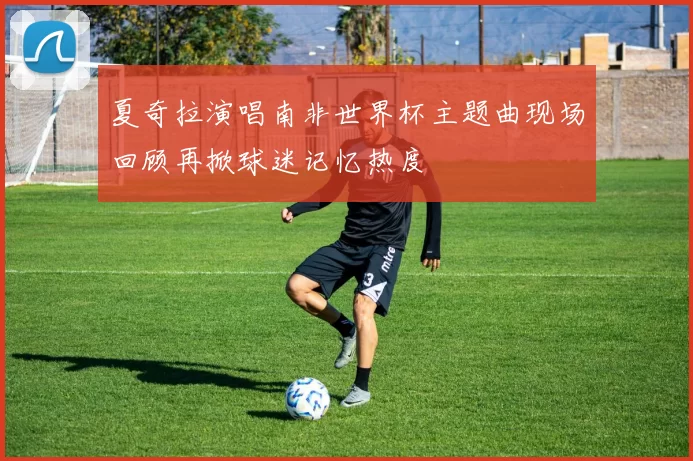 夏奇拉演唱南非世界杯主题曲现场回顾再掀球迷记忆热度