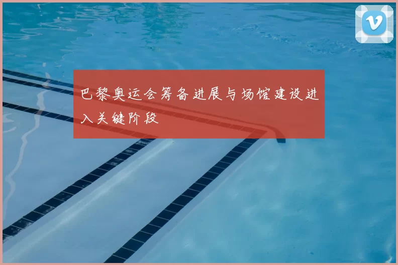 巴黎奥运会筹备进展与场馆建设进入关键阶段